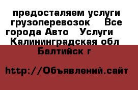 предосталяем услуги грузоперевозок  - Все города Авто » Услуги   . Калининградская обл.,Балтийск г.